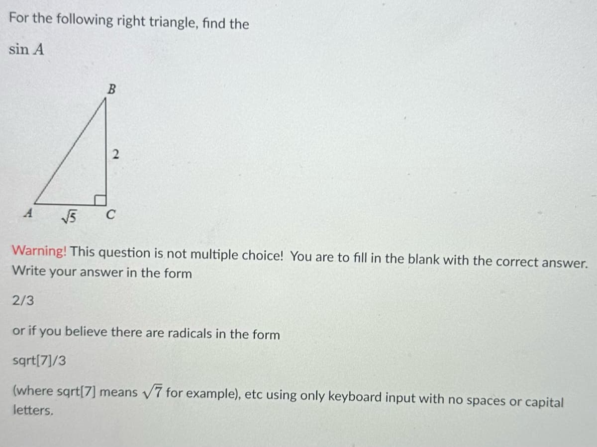 For the following right triangle, find the
sin A
√5
B
Warning! This question is not multiple choice! You are to fill in the blank with the correct answer.
Write your answer in the form
2/3
or if you believe there are radicals in the form
sqrt[7]/3
(where sqrt[7] means √7 for example), etc using only keyboard input with no spaces or capital
letters.