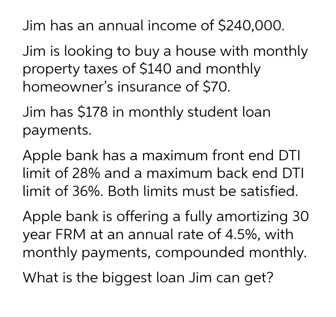 Jim has an annual income of $240,00O.
Jim is looking to buy a house with monthly
property taxes of $140 and monthly
homeowner's insurance of $70.
Jim has $178 in monthly student loan
payments.
Apple bank has a maximum front end DTI
limit of 28% and a maximum back end DTI
limit of 36%. Both limits must be satisfied.
Apple bank is offering a fully amortizing 30
year FRM at an annual rate of 4.5%, with
monthly payments, compounded monthly.
What is the biggest loan Jim can get?
