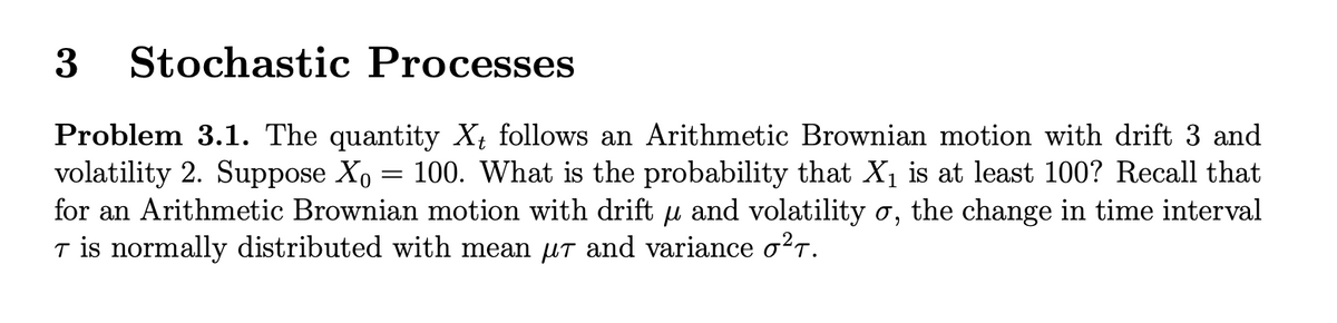 Stochastic Processes
Problem 3.1. The quantity X; follows an Arithmetic Brownian motion with drift 3 and
volatility 2. Suppose Xo = 100. What is the probability that X is at least 100? Recall that
for an Arithmetic Brownian motion with drift µ and volatility o, the change in time interval
T is normally distributed with mean uT and variance o?r.
