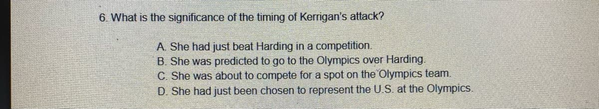 6. What is the significance of the timing of Kerrigan's attack?
A. She had just beat Harding in a competition.
B. She was predicted to go to the Olympics over Harding.
C. She was about to compete for a spot on the Olympics team.
D. She had just been chosen to represent the U.S. at the Olympics.
