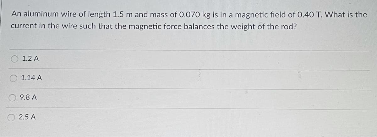 An aluminum wire of length 1.5 m and mass of 0.070 kg is in a magnetic field of 0.40 T. What is the
current in the wire such that the magnetic force balances the weight of the rod?
1.2 A
1.14 A
9.8 A
2.5 A