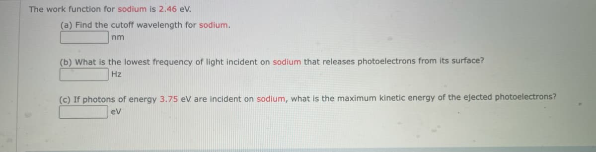 The work function for sodium is 2.46 eV.
(a) Find the cutoff wavelength for sodium.
nm
(b) What is the lowest frequency of light incident on sodium that releases photoelectrons from its surface?
Hz
(c) If photons of energy 3.75 eV are incident on sodium, what is the maximum kinetic energy of the ejected photoelectrons?
eV