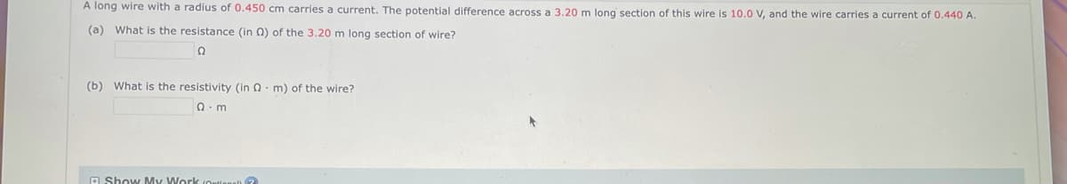 A long wire with a radius of 0.450 cm carries a current. The potential difference across a 3.20 m long section of this wire is 10.0 V, and the wire carries a current of 0.440 A.
(a) What is the resistance (in 2) of the 3.20 m long section of wire?
Ω
(b) What is the resistivity (in 2 m) of the wire?
Q.m
Show My Work (Online)?