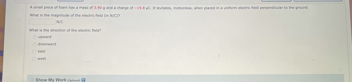 A small piece of foam has a mass of 3.90 g and a charge of -19.8 µC. It levitates, motionless, when placed in a uniform electric field perpendicular to the ground.
What is the magnitude of the electric field (in N/C)?
N/C
What is the direction of the electric field?
Oupward
Odownward
east
Owest
Show My Work (Optional)?