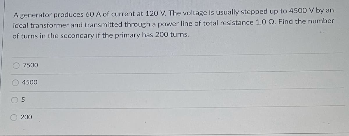 A generator produces 60 A of current at 120 V. The voltage is usually stepped up to 4500 V by an
ideal transformer and transmitted through a power line of total resistance 1.0 2. Find the number
of turns in the secondary if the primary has 200 turns.
7500
4500
5
200