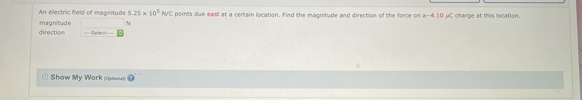 An electric field of magnitude 5.25 x 105 N/C points due east at a certain location. Find the magnitude and direction of the force on a-4.10 μC charge at this location.
magnitude
N
direction
---Select---
Show My Work (Optional)?