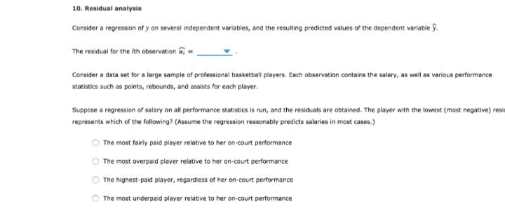 10. Residual analysis
Consider a regression of y on several independent variables, and the resulting predicted values of the dependent variable.
The residual for the ith observation
Consider a data set for a large sample of professional basketball players. Each observation contains the salary, as well as various performance
statistics such as points, rebounds, and assists for each player.
Suppose a regression of salary on all performance statistics is run, and the residuals are obtained. The player with the lowest (most negative) resid
represents which of the following? (Assume the regression reasonably predicts salaries in most cases.)
The most fairly paid player relative to her on-court performance
The most overpaid player relative to her on-court performance
The highest-paid player, regardless of her on-court performance
The most underpaid player relative to her on-court performance