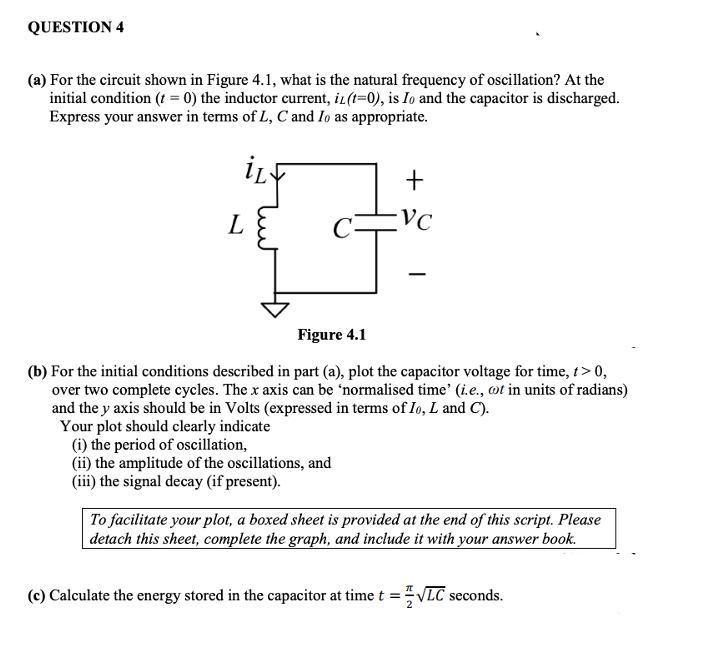 QUESTION 4
(a) For the circuit shown in Figure 4.1, what is the natural frequency of oscillation? At the
initial condition (t = 0) the inductor current, iL(t=0), is Io and the capacitor is discharged.
Express your answer in terms of L, C and Io as appropriate.
L
Figure 4.1
(b) For the initial conditions described in part (a), plot the capacitor voltage for time, t> 0,
over two complete cycles. The x axis can be 'normalised time' (i.e., ot in units of radians)
and the y axis should be in Volts (expressed in terms of Io, L and C).
Your plot should clearly indicate
(i) the period of oscillation,
(ii) the amplitude of the oscillations, and
(iii) the signal decay (if present).
To facilitate your plot, a boxed sheet is provided at the end of this script. Please
detach this sheet, complete the graph, and include it with your answer book.
(c) Calculate the energy stored in the capacitor at time t =VLC seconds.
