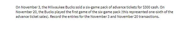 On November 3, the Milwaukee Bucks sold a six-game pack of advance tickets for $300 cash. On
November 20, the Bucks played the first game of the six-game pack (this represented one-sixth of the
advance ticket sales). Record the entries for the November 3 and November 20 transactions.