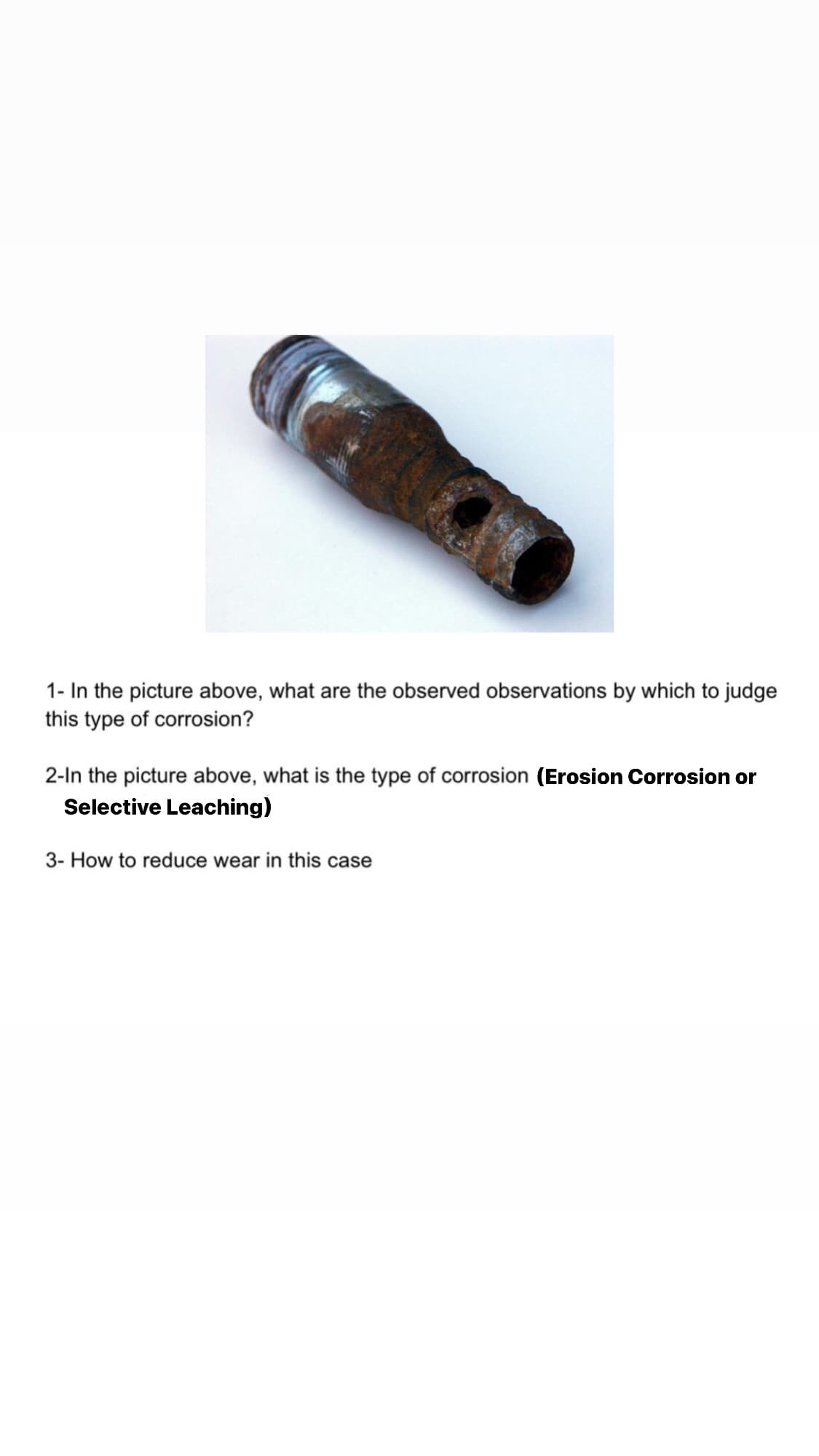 1- In the picture above, what are the observed observations by which to judge
this type of corrosion?
2-In the picture above, what is the type of corrosion (Erosion Corrosion or
Selective Leaching)
3- How to reduce wear in this case
