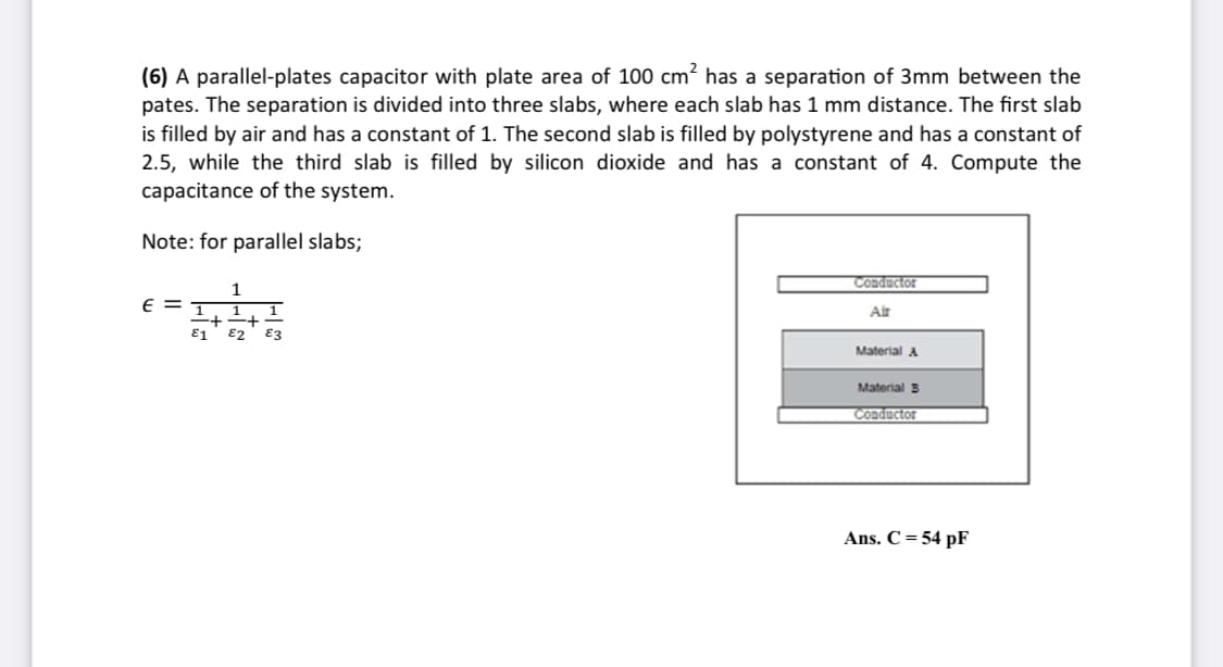 (6) A parallel-plates capacitor with plate area of 100 cm? has a separation of 3mm between the
pates. The separation is divided into three slabs, where each slab has 1 mm distance. The first slab
is filled by air and has a constant of 1. The second slab is filled by polystyrene and has a constant of
2.5, while the third slab is filled by silicon dioxide and has a constant of 4. Compute the
capacitance of the system.
Note: for parallel slabs;
Conductor
1
E = T
1
Air
E1
83
Material A
Material 3
Conductor
Ans. C = 54 pF
