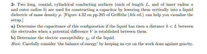 2- Two long, coaxial, cylindrical conducting surfaces (each of length L, and of inner radius a
and outer radius b) are used for constructing a capacitor by lowering them vertically into a liquid
dielectric of mass density p. [Figure 4.32 on pp.205 of Griffiths (4th ed.) can help you visualize the
setup.
a) Determine the capacitance of this configuration if the liquid has risen a distance h < L between
the electrodes when a potential difference V is established between them
b) Determine the electric susceptibility Xe of the liquid.
Hint: Carefully consider 'the balance of energy' by keeping an eye on the work done against gravity
