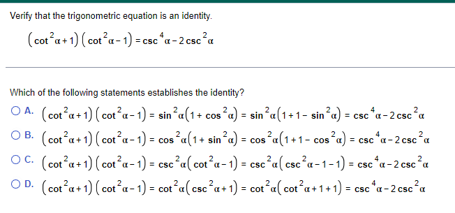 Verify that the trigonometric equation is an identity.
(cot²x+1) (cot²a-1) =csc4a-2csc²α
Which of the following statements establishes the identity?
2
2
| = sin ²α(1+1- sin²a) = csc ^a-2 csc²a
OA. (cot²a+1) (cot²a-1) = sin²a(1 + cos s²α) =
OB. (cot²a + 1) (cot²a-1) = cos ²a (1 + sin ²a) = cos ²a(1+1- cos²a) = csc^x-2csc²α
OC. (cot²a + 1) (cot²a-1) = csc²a (cot²a-1) = csc²a (csc²α-1-1) = csc ^α-2 csc ²α
2
2
2
OD. (cot²a + 1) (cot²x - 1) = cot²a(csc²a + 1) = cot²a( cot²a + 1 + 1) = csc ^α-2 csc ²α