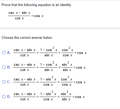 Prove that the following equation is an identity.
csc x - sin x
cot x
Choose the correct answer below.
O A.
O B.
O C.
= COS X
O D.
2
csc x sin x 1- cos
-
cot X
sin x
csc x- sin x
cot x
csc x - sin x
cot x
csc x - sin x
cot x
x
2
1- cos²x
sin x
2
1- sin x
COS X
2
1 − sin‘ x
COS X
2
COS X
cOS X
2
sin x
sin x
COS
2
X
COS X
2
sinx
sin x
= COS X
= COS X
= COS X
= cos X