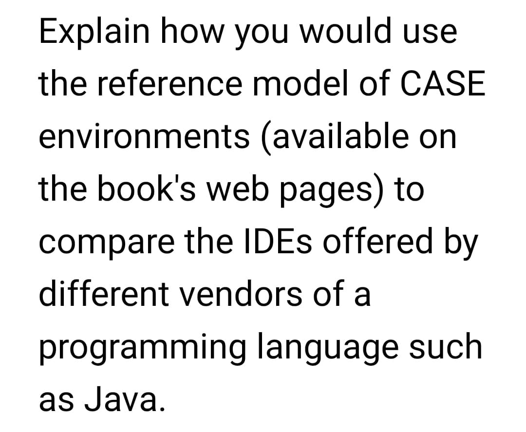 Explain how you would use
the reference model of CASE
environments (available on
the book's web pages) to
compare the IDEs offered by
different vendors of a
programming language such
as Java.