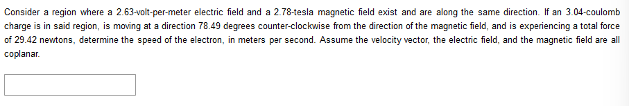 Consider a region where a 2.63-volt-per-meter electric field and a 2.78-tesla magnetic field exist and are along the same direction. If an 3.04-coulomb
charge is in said region, is moving at a direction 78.49 degrees counter-clockwise from the direction of the magnetic field, and is experiencing a total force
of 29.42 newtons, determine the speed of the electron, in meters per second. Assume the velocity vector, the electric field, and the magnetic field are all
coplanar.