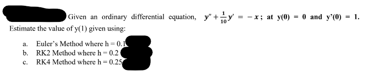Given an ordinary differential equation, y"+
Estimate the value of y(1) given using:
a. Euler's Method where h = 0.1
b. RK2 Method where h = 0.2
C. RK4 Method where h = 0.25
= x; at y(0) = 0 and y'(0) = 1.