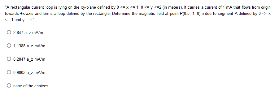 "A rectangular current loop is lying on the xy-plane defined by 0 <= x <= 1, 0 <= y <=2 (in meters). It carries a current of 4 mA that flows from origin
towards +x-axis and forms a loop defined by the rectangle. Determine the magnetic field at point P(0.5, 1, 0)m due to segment A defined by 0 <= x
<= 1 and y = 0."
O 2.847 a_z mA/m
O 1.1388 a_z mA/m
O 0.2847 a_z mA/m
O 0.9003 a_z mA/m
O none of the choices