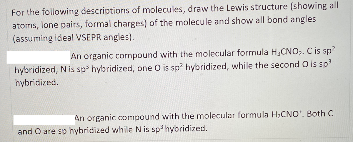 For the following descriptions of molecules, draw the Lewis structure (showing all
atoms, lone pairs, formal charges) of the molecule and show all bond angles
(assuming ideal VSEPR angles).
An organic compound with the molecular formula H3CNO2. C is sp2
hybridized, N is sp3 hybridized, one O is sp² hybridized, while the second O is sp3
hybridized.
An organic compound with the molecular formula H2CNO*. Both C
and O are sp hybridized while N is sp³ hybridized.
