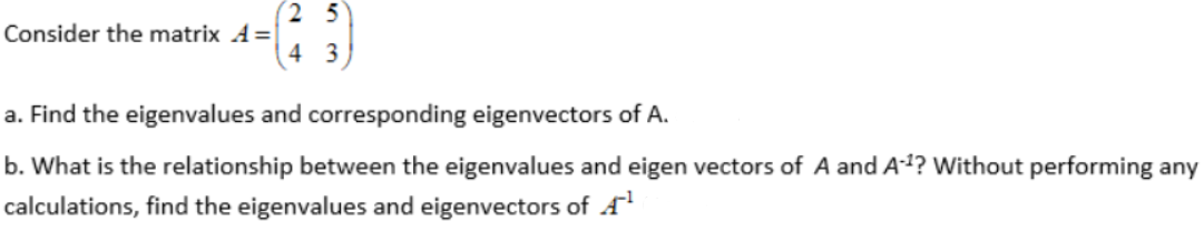 (2 5
Consider the matrix A=
4 3
a. Find the eigenvalues and corresponding eigenvectors of A.
b. What is the relationship between the eigenvalues and eigen vectors of A and A²? Without performing any
calculations, find the eigenvalues and eigenvectors of A
