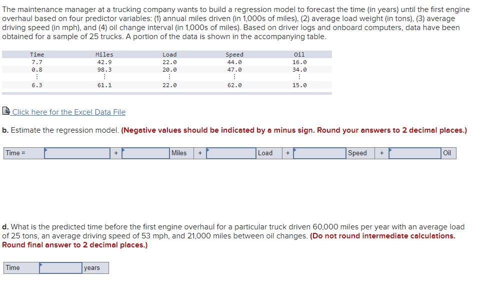 The maintenance manager at a trucking company wants to build a regression model to forecast the time (in years) until the first engine
overhaul based on four predictor variables: (1) annual miles driven (in 1,000s of miles), (2) average load weight (in tons), (3) average
driving speed (in mph), and (4) oil change interval (in 1,000s of miles). Based on driver logs and onboard computers, data have been
obtained for a sample of 25 trucks. A portion of the data is shown in the accompanying table.
Time
Miles
Load
Speed
Oil
7.7
42.9
22.0
44.0
16.0
0.8
98.3
20.0
47.0
34.0
6.3
61.1
22.0
62.0
15.0
E Click here for the Excel Data File
b. Estimate the regression model. (Negative values should be indicated by a minus sign. Round your answers to 2 decimal places.)
Time =
Miles
Load
Speed
oil
+
+
d. What is the predicted time before the first engine overhaul for a particular truck driven 60,000 miles per year with an average load
of 25 tons, an average driving speed of 53 mph, and 21,000 miles between oil changes. (Do not round intermediate calculations.
Round final answer to 2 decimal places.)
Time
years
