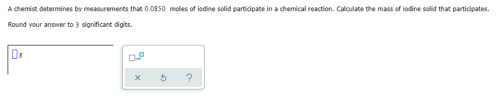 A chemist determines by measurements that 0.0850 moles of iodine solid participate in a chemical reaction. Calculate the mass of iodine solid that participates.
Round your answer to 3 significant digits.
