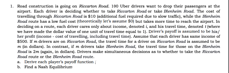 1. Road construction is going on Riccarton Road. 100 Uber drivers want to drop their passengers at the
airport. Each driver is deciding whether to take Riccarton Road or take Blenheim Road. The cost of
travelling through Riccarton Road is $10 (additional fuel required due to slow traffic), while the Blenheim
Road route has a low fuel cost (theoretically let's assume $0) but takes more time to reach the airport. In
deciding on a route, each driver cares only about income, denoted i, and his travel time, denoted t (where
we have made the dollar value of one unit of travel time equal to 1). Driver's payoff is assumed to be his/
her profit (income - cost of travelling, including travel time). Assume that each driver has same income of
$500. If m drivers are on Riccarton Road, the travel time for a driver on Riccarton Road is assumed to be
m (in dollars). In contrast, if m drivers take Blenheim Road, the travel time for those on the Blenheim
Road is 2m (again, in dollars). Drivers make simultaneous decisions as to whether to take the Riccarton
Road route or the Blenheim Road route.
a. Derive each player's payoff function (
b. Find a Nash Equilibrium

