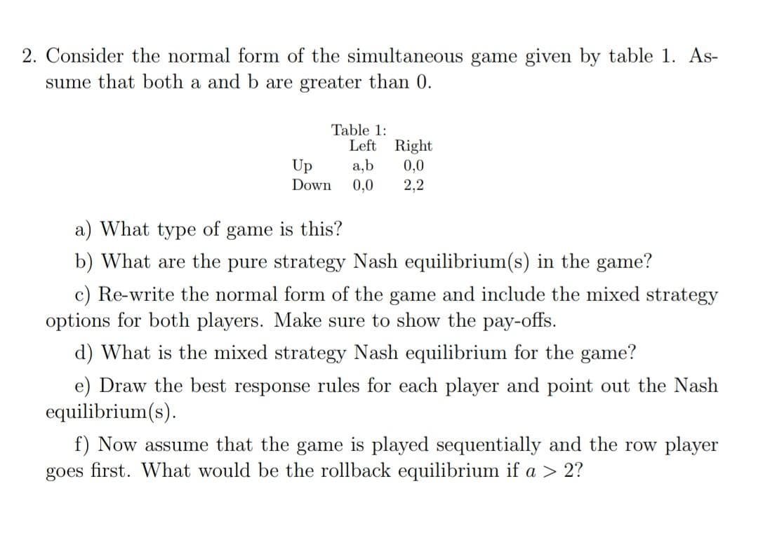 2. Consider the normal form of the simultaneous game given by table 1. As-
sume that both a and b are greater than 0.
Table 1:
Left Right
a,b
0,0
Up
0,0
Down
2,2
a) What type of game is this?
b) What are the pure strategy Nash equilibrium(s) in the game?
c) Re-write the normal form of the game and include the mixed strategy
options for both players. Make sure to show the pay-offs.
d) What is the mixed strategy Nash equilibrium for the game?
e) Draw the best response rules for each player and point out the Nash
equilibrium(s).
f) Now assume that the game is played sequentially and the row player
goes first. What would be the rollback equilibrium if a > 2?
