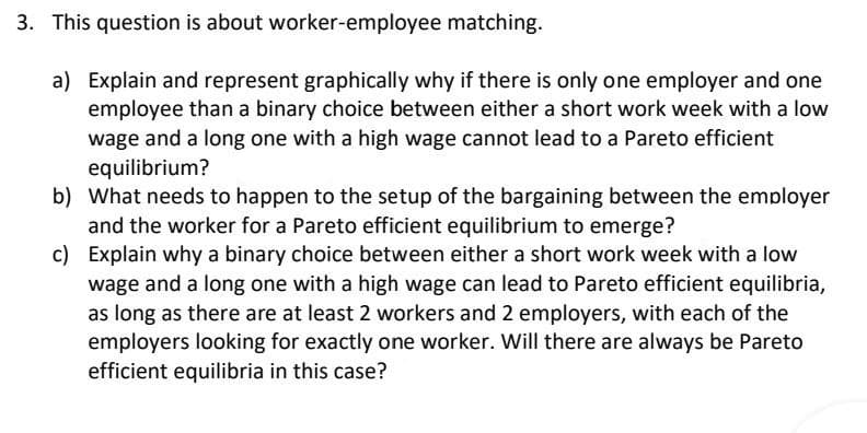 3. This question is about worker-employee matching.
a) Explain and represent graphically why if there is only one employer and one
employee than a binary choice between either a short work week with a low
wage and a long one with a high wage cannot lead to a Pareto efficient
equilibrium?
b) What needs to happen to the setup of the bargaining between the employer
and the worker for a Pareto efficient equilibrium to emerge?
c) Explain why a binary choice between either a short work week with a low
wage and a long one with a high wage can lead to Pareto efficient equilibria,
as long as there are at least 2 workers and 2 employers, with each of the
employers looking for exactly one worker. Will there are always be Pareto
efficient equilibria in this case?
