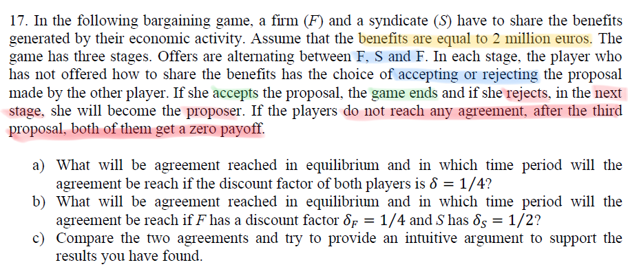 17. In the following bargaining game, a firm (F) and a syndicate (S) have to share the benefits
generated by their economic activity. Assume that the benefits are equal to 2 million euros. The
game has three stages. Offers are alternating between F, S and F. In each stage, the player who
has not offered how to share the benefits has the choice of accepting or rejecting the proposal
made by the other player. If she accepts the proposal, the game ends and if she rejects, in the next
stage, she will become the proposer. If the players do not reach any agreement, after the third
proposal, both of them get a zero payoff.
a) What will be agreement reached in equilibrium and in which time period will the
agreement be reach if the discount factor of both players is & = 1/4?
b) What will be agreement reached in equilibrium and in which time period will the
agreement be reach if F has a discount factor 8p = 1/4 and S has 8s = 1/2?
c) Compare the two agreements and try to provide an intuitive argument to support the
results you have found.
%3D
