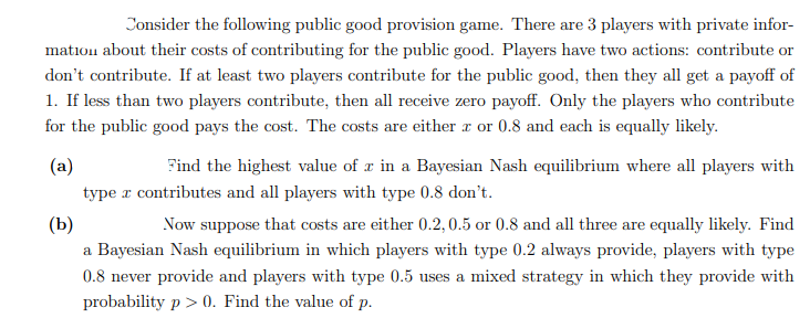 Consider the following public good provision game. There are 3 players with private infor-
mation about their costs of contributing for the public good. Players have two actions: contribute or
don't contribute. If at least two players contribute for the public good, then they all get a payoff of
1. If less than two players contribute, then all receive zero payoff. Only the players who contribute
for the public good pays the cost. The costs are either a or 0.8 and each is equally likely.
(a)
Find the highest value of r in a Bayesian Nash equilibrium where all players with
type r contributes and all players with type 0.8 don't.
(b)
Now suppose that costs are either 0.2, 0.5 or 0.8 and all three are equally likely. Find
a Bayesian Nash equilibrium in which players with type 0.2 always provide, players with type
0.8 never provide and players with type 0.5 uses a mixed strategy in which they provide with
probability p > 0. Find the value of p.

