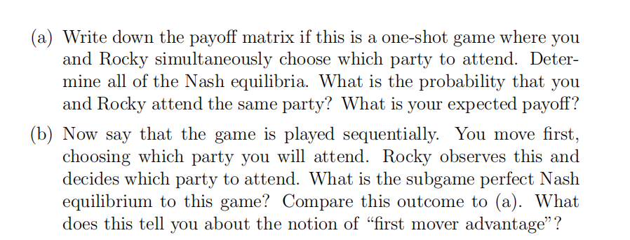 (a) Write down the payoff matrix if this is a one-shot game where you
and Rocky simultaneously choose which party to attend. Deter-
mine all of the Nash equilibria. What is the probability that you
and Rocky attend the same party? What is your expected payoff?
(b) Now say that the game is played sequentially. You move first,
choosing which party you will attend. Rocky observes this and
decides which party to attend. What is the subgame perfect Nash
equilibrium to this game? Compare this outcome to (a). What
does this tell you about the notion of "first mover advantage"?
