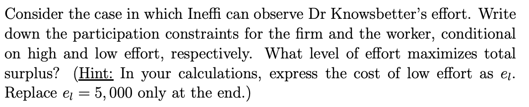 Consider the case in which Ineffi can observe Dr Knowsbetter's effort. Write
down the participation constraints for the firm and the worker, conditional
on high and low effort, respectively. What level of effort maximizes total
surplus? (Hint: In your calculations, express the cost of low effort as eį.
Replace e = 5, 000 only at the end.)
