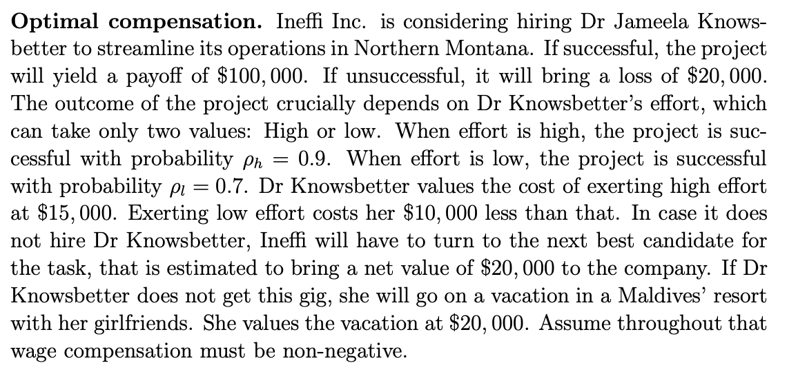 Optimal compensation. Ineffi Inc. is considering hiring Dr Jameela Knows-
better to streamline its operations in Northern Montana. If successful, the project
will yield a payoff of $100,000. If unsuccessful, it will bring a loss of $20,000.
The outcome of the project crucially depends on Dr Knowsbetter's effort, which
can take only two values: High or low. When effort is high, the project is suc-
cessful with probability ph
with probability pi
at $15, 000. Exerting low effort costs her $10,000 less than that. In case it does
not hire Dr Knowsbetter, Ineffi will have to turn to the next best candidate for
the task, that is estimated to bring a net value of $20,000 to the company. If Dr
Knowsbetter does not get this gig, she will go on a vacation in a Maldives' resort
with her girlfriends. She values the vacation at $20, 000. Assume throughout that
wage compensation must be non-negative.
0.9. When effort is low, the project is successful
= 0.7. Dr Knowsbetter values the cost of exerting high effort
