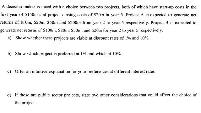 A decision maker is faced with a choice between two projects, both of which have start-up costs in the
first year of $150m and project closing costs of $20m in year 5. Project A is expected to generate net
returns of $10m, $20m, $50m and $200m from year 2 to year 5 respectively. Project B is expected to
generate net returns of $100m, $80m, $50m, and $20m for year 2 to year 5 respectively.
a) Show whether these projects are viable at discount rates of 1% and 10%.
b) Show which project is preferred at 1% and which at 10%.
c) Offer an intuitive explanation for your preferences at different interest rates
d) If these are public sector projects, state two other considerations that could affect the choice of
the project.
