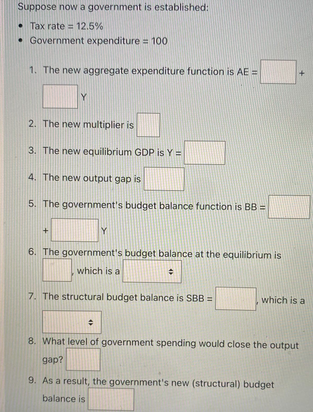 Suppose now a government is established:
• Tax rate = 12.5%
• Government expenditure = 100
1. The new aggregate expenditure function is AE =
Y
2. The new multiplier is
3. The new equilibrium GDP is Y =
4. The new output gap is
5. The government's budget balance function is BB =
Y
6. The government's budget balance at the equilibrium is
which is a
7. The structural budget balance is SBB =
which is a
8. What level of government spending would close the output
gap?
9. As a result, the government's new (structural) budget
balance is

