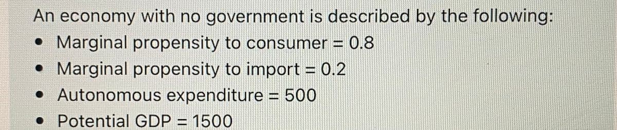An economy with no government is described by the following:
• Marginal propensity to consumer = 0.8
• Marginal propensity to import = 0.2
• Autonomous expenditure = 500
• Potential GDP = 1500
