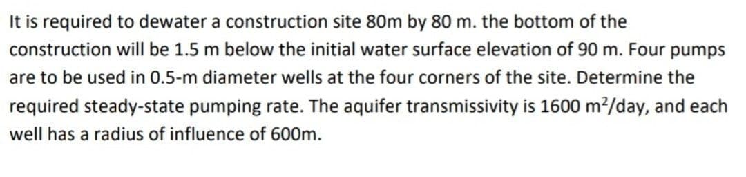 It is required to dewater a construction site 80m by 80 m. the bottom of the
construction will be 1.5 m below the initial water surface elevation of 90 m. Four pumps
are to be used in 0.5-m diameter wells at the four corners of the site. Determine the
required steady-state pumping rate. The aquifer transmissivity is 1600 m²/day, and each
well has a radius of influence of 600m.
