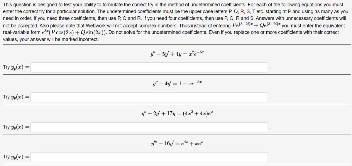This question is designed to test your ability to formulate the correct try in the method of undetermined coefficients. For each of the following equations you must
enter the correct try for a particular solution. The undetermined coefficients must be the upper case letters P, Q, R, S, T etc. starting at P and using as many as you
need in order. If you need three coefficients, then use P, Q and R. If you need four coefficients, then use P, Q, R and S. Answers with unnecessary coefficients will
not be accepted. Also please note that Webwork will not accept complex numbers. Thus instead of entering Pe(3+2i)x + Qe(3—2i) you must enter the equivalent
real-variable form e³× (P cos(2x) + Q sin(2x)). Do not solve for the undetermined coefficients. Even if you replace one or more coefficients with their correct
values, your answer will be marked incorrect.
Try()
Try Yp(x)=
=
Try yp(x)
Try Yp(x)
==
y" - 5y + 4y = = x²e
-5x
ý – 4 =1+xe
-5x
y" — 2y + 17y = (4x² + 4x)e
-
4x
ý" – 16y = e* t xe
=e
I