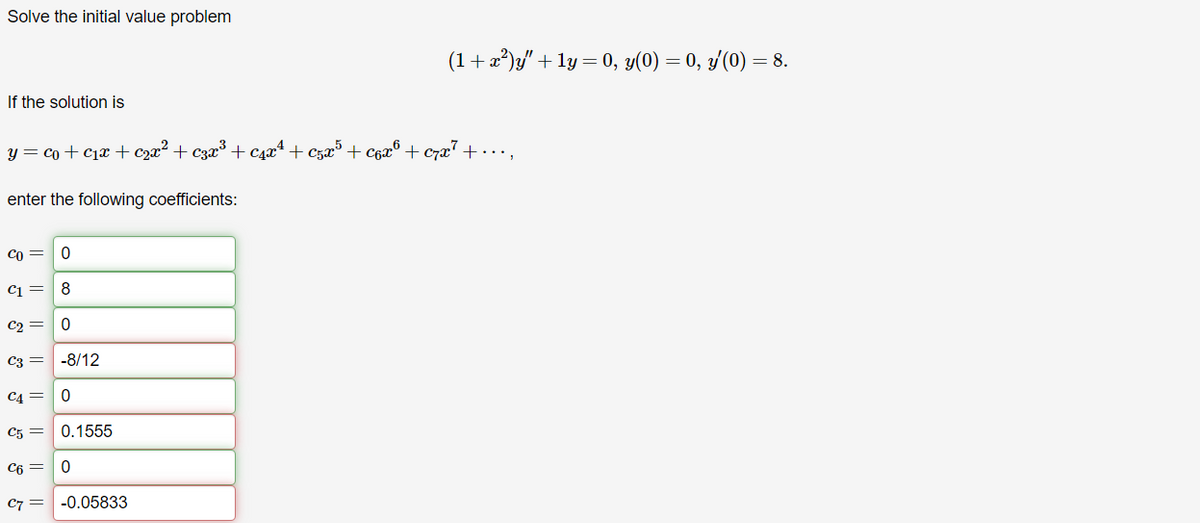 Solve the initial value problem
(1+z²)y" +1y = 0, y(0) = 0, y'(0) = 8.
If the solution is
y=co+c+cr² + esz³ + caz² + cars + co® + ex² +....
enter the following coefficients:
со
0
5
8
C1
C2=0
C3 =
-8/12
C4 =
0
C5 =
0.1555
C6 =
0
C7 =
-0.05833