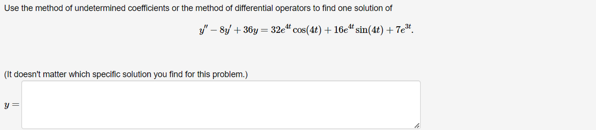 Use the method of undetermined coefficients or the method of differential operators to find one solution of
y"-8y+36y=32e cos(4t) + 16e sin(4t) + 7e*.
(It doesn't matter which specific solution you find for this problem.)
y =