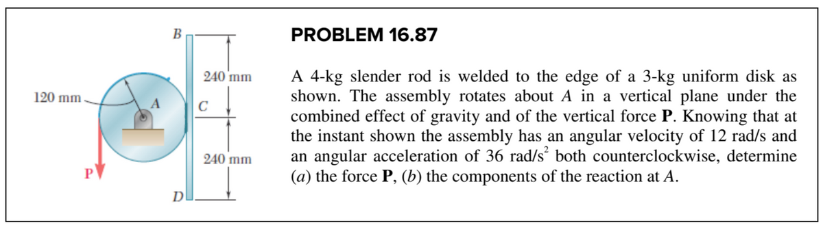120 mm
PV
B
D
C
240 mm
240 mm
PROBLEM 16.87
A 4-kg slender rod is welded to the edge of a 3-kg uniform disk as
shown. The assembly rotates about A in a vertical plane under the
combined effect of gravity and of the vertical force P. Knowing that at
the instant shown the assembly has an angular velocity of 12 rad/s and
an angular acceleration of 36 rad/s² both counterclockwise, determine
(a) the force P, (b) the components of the reaction at A.