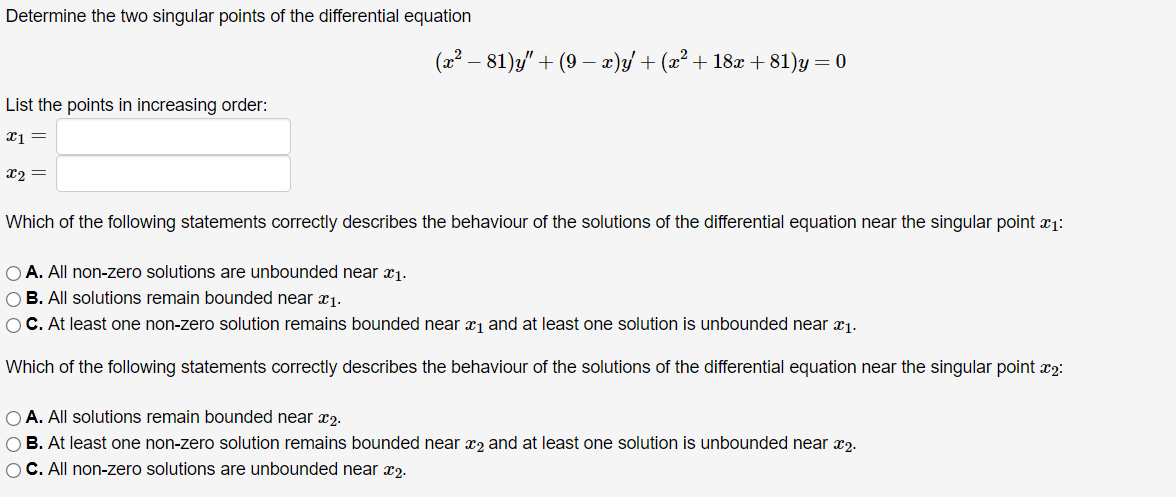 Determine the two singular points of the differential equation
(x² - 81)y" + (9 − x)y′+ (x² + 18x +81)y = 0
List the points in increasing order:
x1 =
x2=
Which of the following statements correctly describes the behaviour of the solutions of the differential equation near the singular point x1:
A. All non-zero solutions are unbounded near 1.
B. All solutions remain bounded near x1.
C. At least one non-zero solution remains bounded near x1 and at least one solution is unbounded near x1.
Which of the following statements correctly describes the behaviour of the solutions of the differential equation near the singular point 2:
O A. All solutions remain bounded near 2.
B. At least one non-zero solution remains bounded near 2 and at least one solution is unbounded near x2.
C. All non-zero solutions are unbounded near 2.