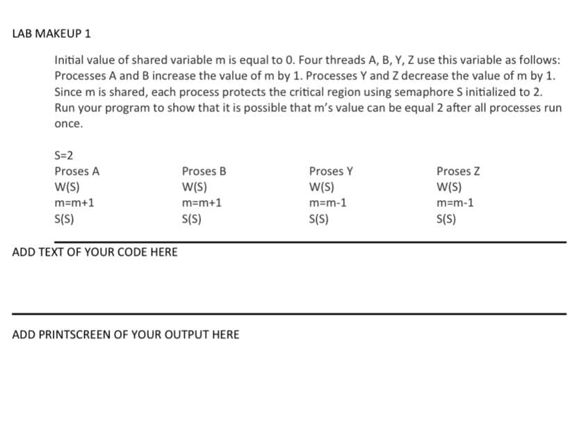 LAB MAKEUP 1
Initial value of shared variable m is equal to 0. Four threads A, B, Y, Z use this variable as follows:
Processes A and B increase the value of m by 1. Processes Y and Z decrease the value of m by 1.
Since m is shared, each process protects the critical region using semaphore S initialized to 2.
Run your program to show that it is possible that m's value can be equal 2 after all processes run
once.
S=2
Proses A
W(S)
m=m+1
S(S)
ADD TEXT OF YOUR CODE HERE
Proses B
W(S)
m=m+1
S(S)
ADD PRINTSCREEN OF YOUR OUTPUT HERE
Proses Y
W(S)
m=m-1
S(S)
Proses Z
W(S)
m=m-1
S(S)