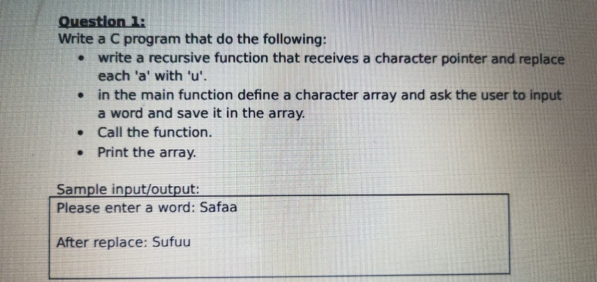 Questlon 1:
Write a C program that do the following:
write a recursive function that receives a character pointer and replace
each 'a' with 'u'.
• in the main function define a character array and ask the user to input
a word and save it in the array.
Call the function.
Print the array.
Sample input/output:
Please enter a word: Safaa
After replace: Sufuu
