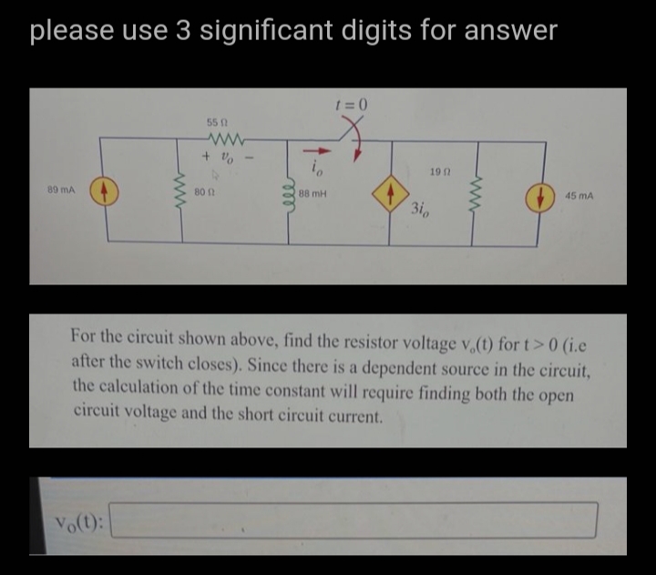 please use 3 significant digits for answer
1 =0
55
19
89 mA
80
88 mH
45 mA
3i
For the circuit shown above, find the resistor voltage v (t) for t>0 (i.e
after the switch closes). Since there is a dependent source in the circuit,
the calculation of the time constant will require finding both the open
circuit voltage and the short circuit current.
Vo(t):
