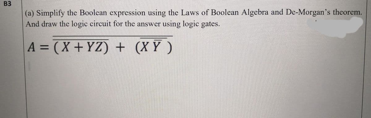 B3
(a) Simplify the Boolean expression using the Laws of Boolean Algebra and De-Morgan's theorem.
And draw the logic circuit for the answer using logic gates.
A = (X + YZ) + (X Y )
