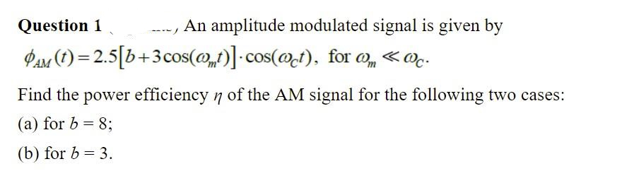 Question 1
An amplitude modulated signal is given by
Pas (1) = 2.5[b+3cos(@)]-cos(@t), for , «@.
Find the power efficiency 7 of the AM signal for the following two cases:
(a) for b = 8;
(b) for b = 3.
%3D
