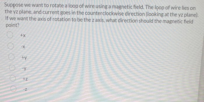 Suppose we want to rotate a loop of wire using a magnetic field. The loop of wire lies on
the yz plane, and current goes in the counterclockwise direction (looking at the yz plane).
If we want the axis of rotation to be the z axis, what direction should the magnetic field
point?
ty
+z
O0 000 O
