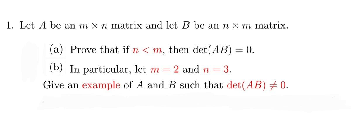 1. Let A be an m × n matrix and let B be an n × m matrix.
(a) Prove that if n < m, then det(AB) = 0.
(b) In particular, let m = 2 and n = 3.
Give an example of A and B such that det(AB) + 0.
